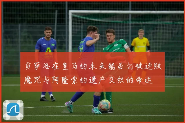 贡萨洛在皇马的未来能否打破连败魔咒与阿隆索的遗产交织的命运