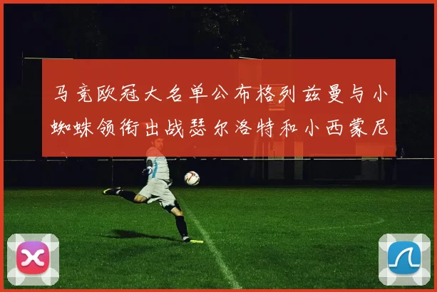 马竞欧冠大名单公布格列兹曼与小蜘蛛领衔出战瑟尔洛特和小西蒙尼在列