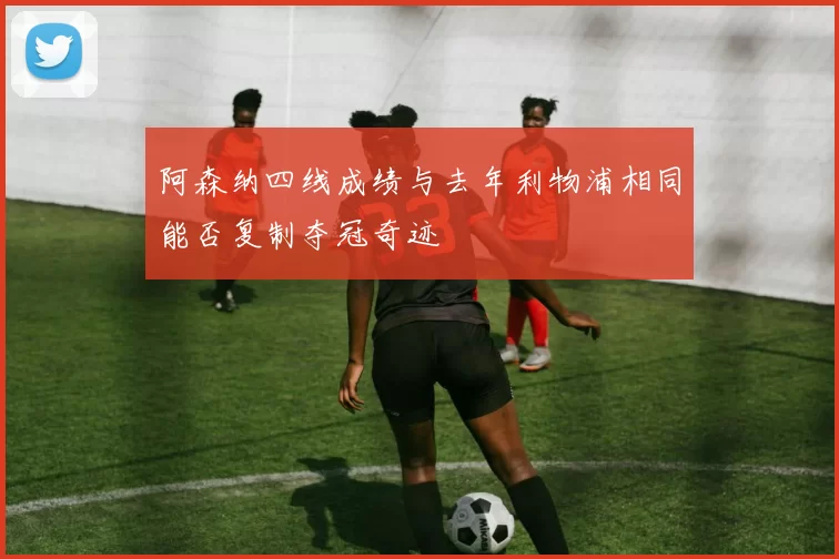 阿森纳四线成绩与去年利物浦相同能否复制夺冠奇迹