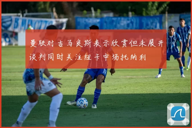 曼联对吉马良斯表示欣赏但未展开谈判同时关注纽卡中场托纳利