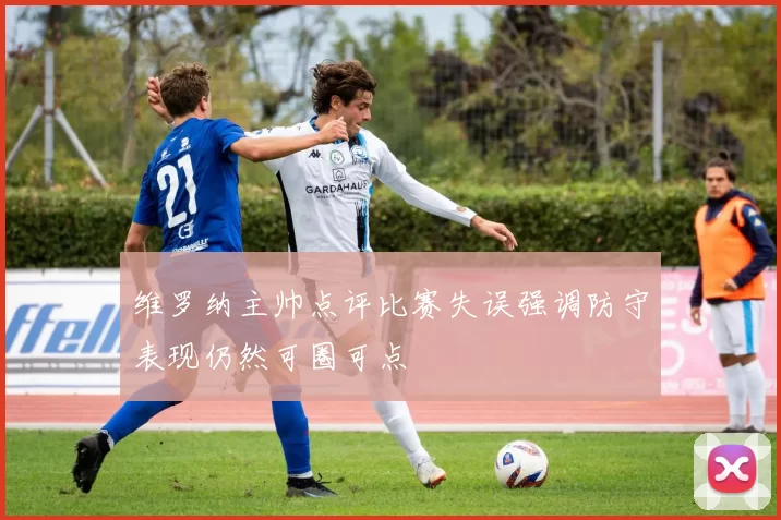 维罗纳主帅点评比赛失误强调防守表现仍然可圈可点