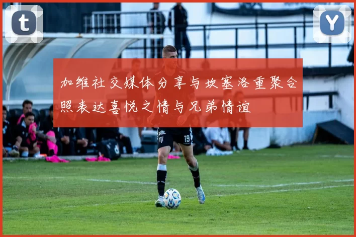 加维社交媒体分享与坎塞洛重聚合照表达喜悦之情与兄弟情谊