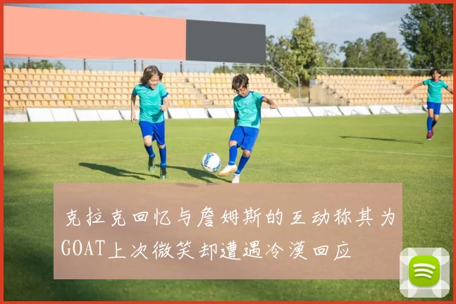 克拉克回忆与詹姆斯的互动称其为GOAT上次微笑却遭遇冷漠回应