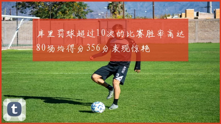 库里罚球超过10次的比赛胜率高达80场均得分356分表现惊艳
