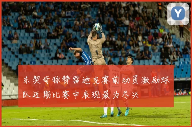 东契奇称赞雷迪克赛前动员激励球队近期比赛中表现最为尽兴