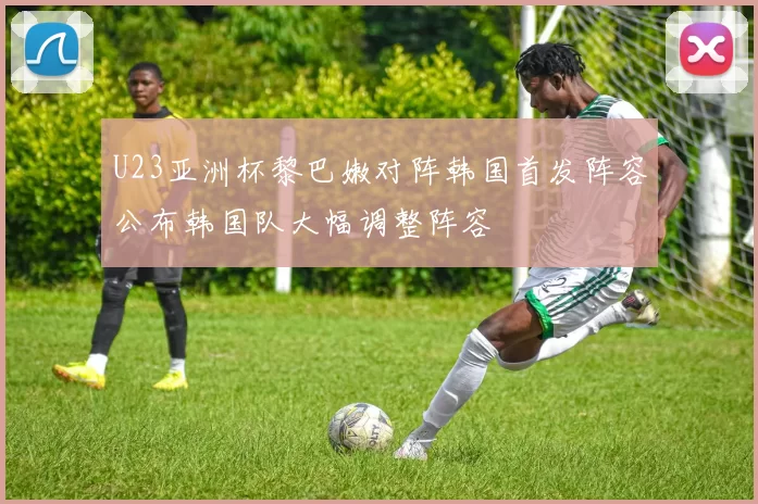 U23亚洲杯黎巴嫩对阵韩国首发阵容公布韩国队大幅调整阵容