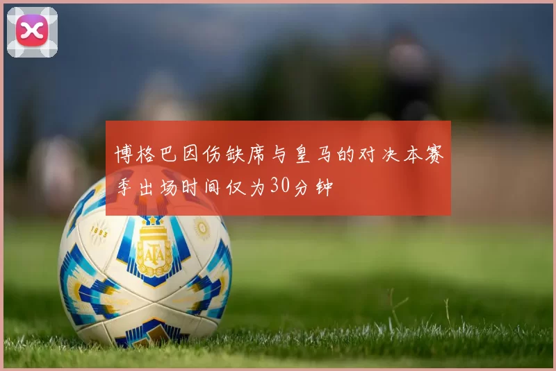 博格巴因伤缺席与皇马的对决本赛季出场时间仅为30分钟