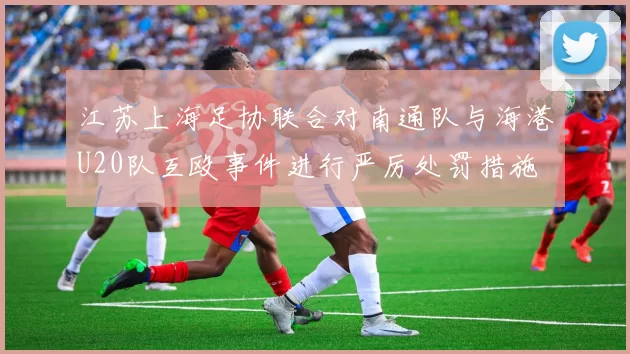 江苏上海足协联合对南通队与海港U20队互殴事件进行严厉处罚措施
