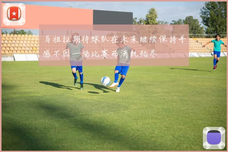 马祖拉期待球队在未来继续保持手感不因一场比赛而消耗殆尽