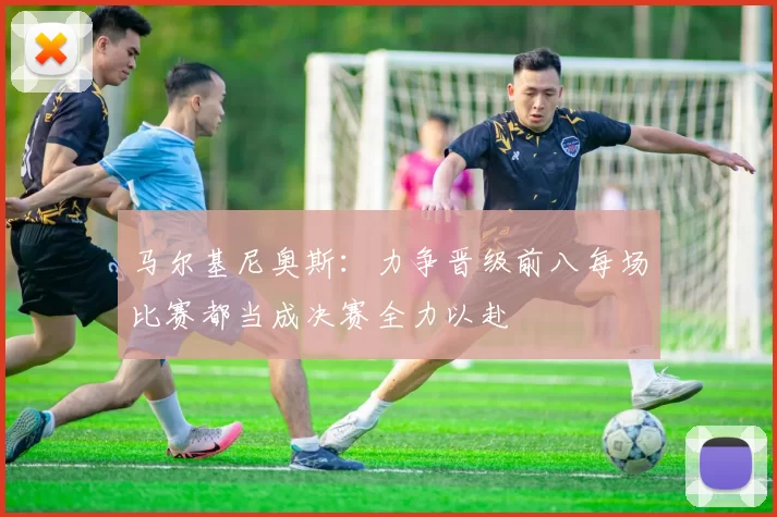马尔基尼奥斯：力争晋级前八每场比赛都当成决赛全力以赴
