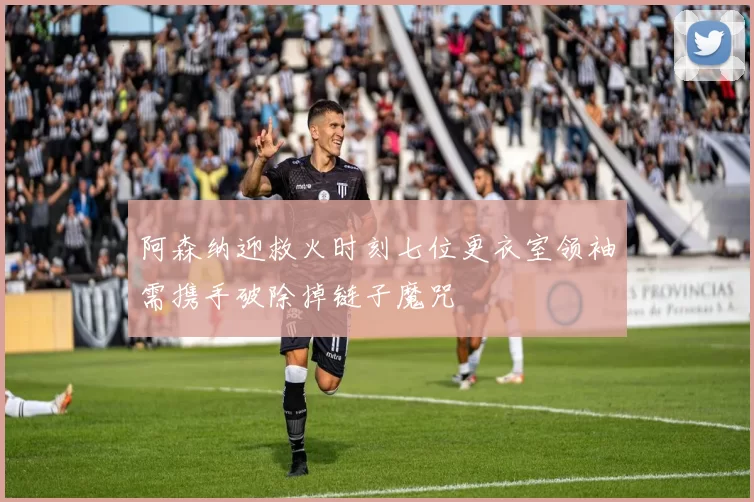 阿森纳迎救火时刻七位更衣室领袖需携手破除掉链子魔咒